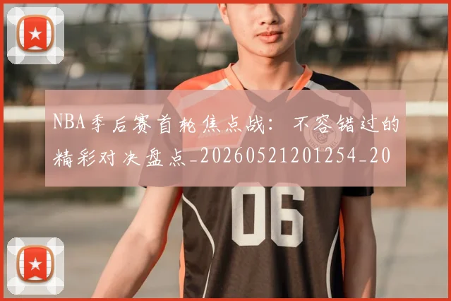 NBA季后赛首轮焦点战：不容错过的精彩对决盘点_20260521201254_20260607160133