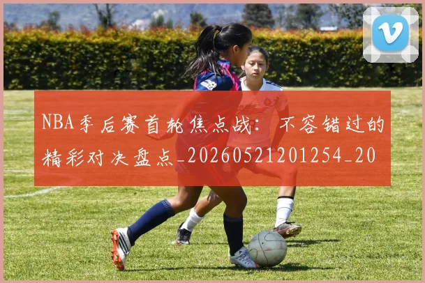 NBA季后赛首轮焦点战：不容错过的精彩对决盘点_20260521201254_20260607160133